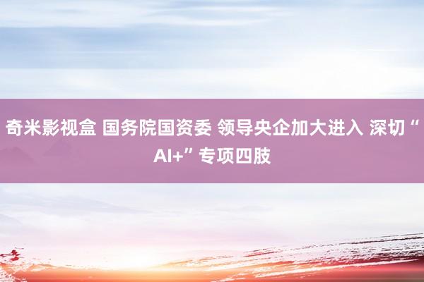 奇米影视盒 国务院国资委 领导央企加大进入 深切“AI+”专项四肢