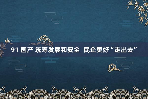 91 国产 统筹发展和安全  民企更好“走出去”