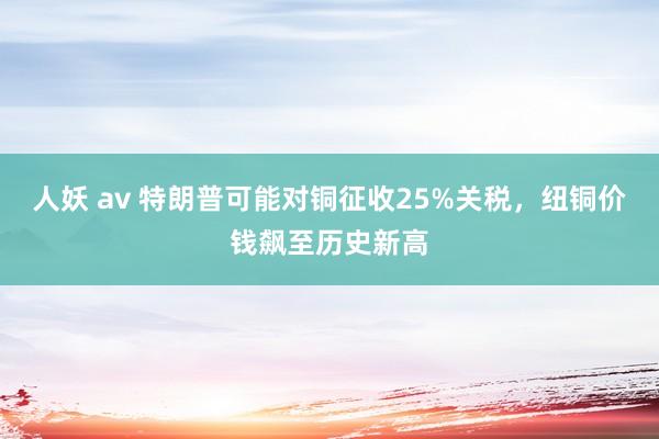 人妖 av 特朗普可能对铜征收25%关税，纽铜价钱飙至历史新高