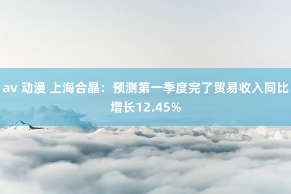 av 动漫 上海合晶：预测第一季度完了贸易收入同比增长12.45%