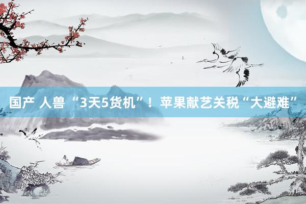国产 人兽 “3天5货机”！苹果献艺关税“大避难”