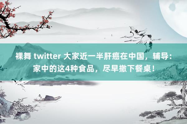 裸舞 twitter 大家近一半肝癌在中国，辅导：家中的这4种食品，尽早撤下餐桌！