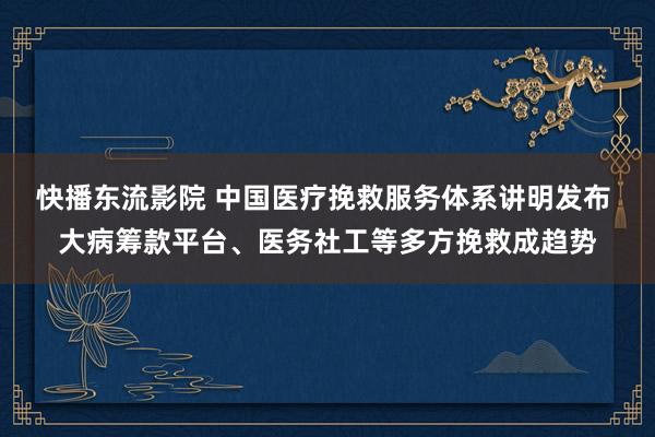 快播东流影院 中国医疗挽救服务体系讲明发布 大病筹款平台、医务社工等多方挽救成趋势