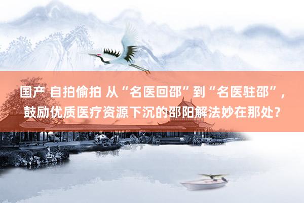 国产 自拍偷拍 从“名医回邵”到“名医驻邵”，鼓励优质医疗资源下沉的邵阳解法妙在那处？