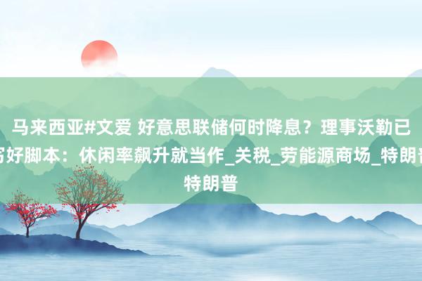 马来西亚#文爱 好意思联储何时降息？理事沃勒已写好脚本：休闲率飙升就当作_关税_劳能源商场_特朗普