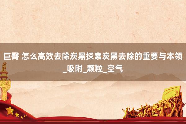 巨臀 怎么高效去除炭黑探索炭黑去除的重要与本领_吸附_颗粒_空气