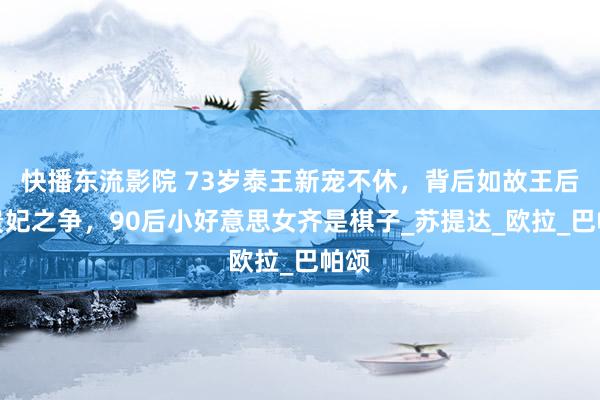 快播东流影院 73岁泰王新宠不休，背后如故王后和贵妃之争，90后小好意思女齐是棋子_苏提达_欧拉_巴帕颂