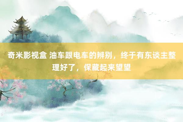 奇米影视盒 油车跟电车的辨别，终于有东谈主整理好了，保藏起来望望