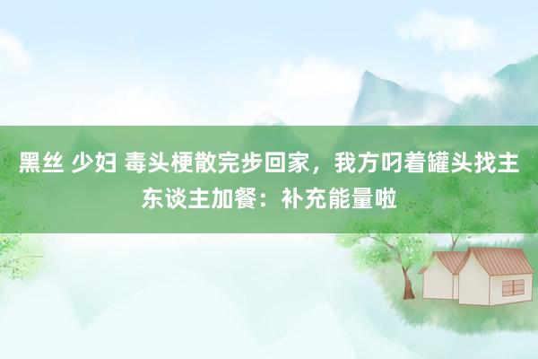 黑丝 少妇 毒头梗散完步回家，我方叼着罐头找主东谈主加餐：补充能量啦
