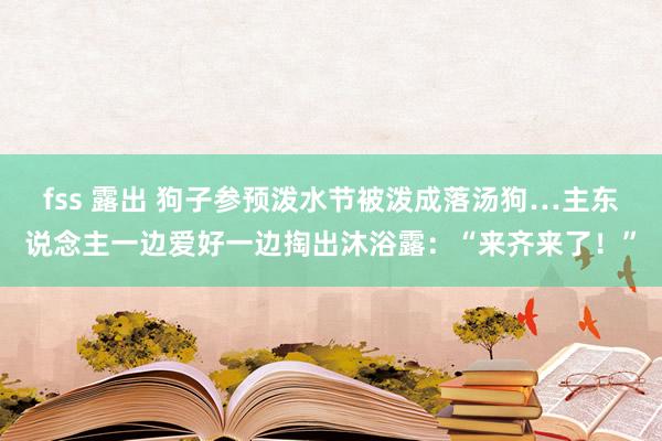 fss 露出 狗子参预泼水节被泼成落汤狗…主东说念主一边爱好一边掏出沐浴露：“来齐来了！”