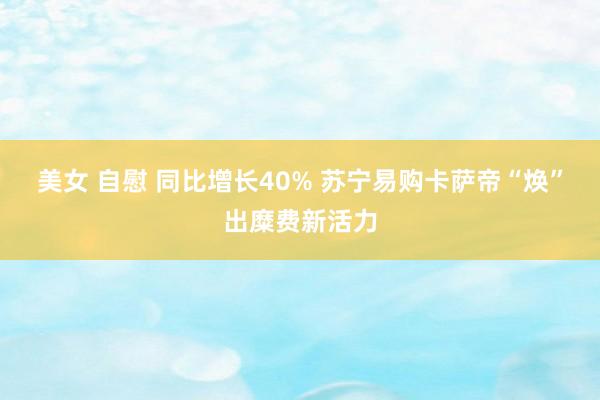 美女 自慰 同比增长40% 苏宁易购卡萨帝“焕”出糜费新活力