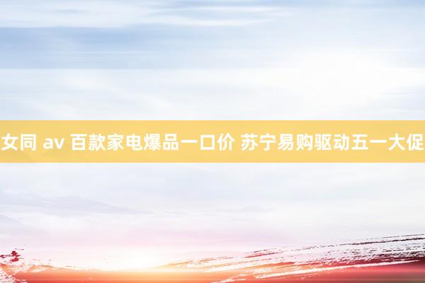 女同 av 百款家电爆品一口价 苏宁易购驱动五一大促