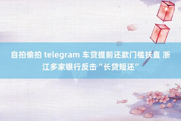 自拍偷拍 telegram 车贷提前还款门槛扶直 浙江多家银行反击“长贷短还”
