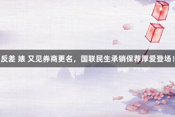 反差 婊 又见券商更名，国联民生承销保荐厚爱登场！