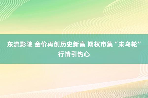 东流影院 金价再创历史新高 期权市集“末乌轮”行情引热心