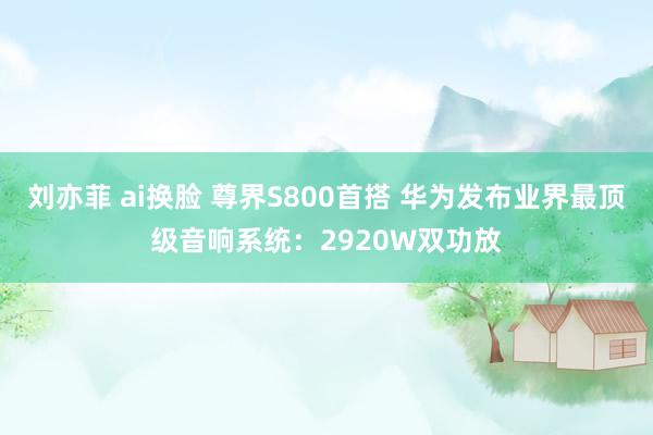 刘亦菲 ai换脸 尊界S800首搭 华为发布业界最顶级音响系统：2920W双功放