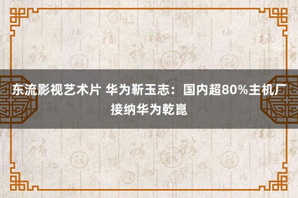 东流影视艺术片 华为靳玉志：国内超80%主机厂接纳华为乾崑