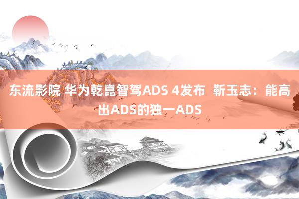 东流影院 华为乾崑智驾ADS 4发布  靳玉志：能高出ADS的独一ADS