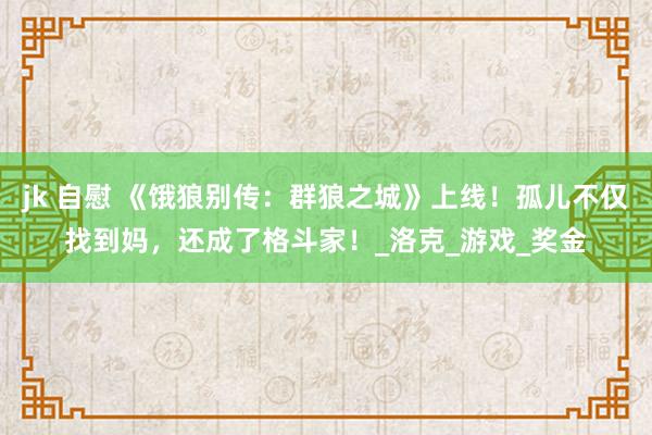 jk 自慰 《饿狼别传：群狼之城》上线！孤儿不仅找到妈，还成了格斗家！_洛克_游戏_奖金