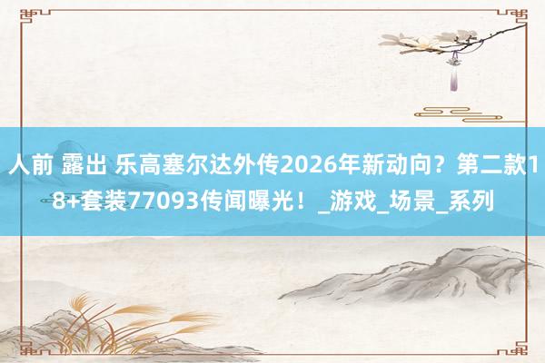 人前 露出 乐高塞尔达外传2026年新动向？第二款18+套装77093传闻曝光！_游戏_场景_系列