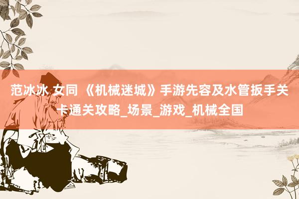 范冰冰 女同 《机械迷城》手游先容及水管扳手关卡通关攻略_场景_游戏_机械全国