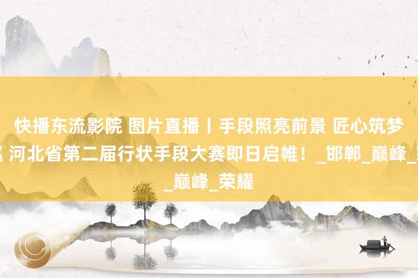 快播东流影院 图片直播丨手段照亮前景 匠心筑梦燕赵 河北省第二届行状手段大赛即日启帷！_邯郸_巅峰_荣耀