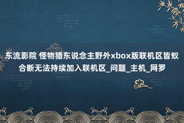 东流影院 怪物猎东说念主野外xbox版联机区皆蚁合断无法持续加入联机区_问题_主机_网罗