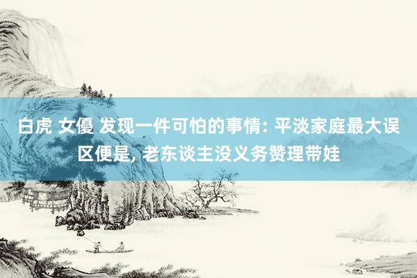 白虎 女優 发现一件可怕的事情: 平淡家庭最大误区便是， 老东谈主没义务赞理带娃
