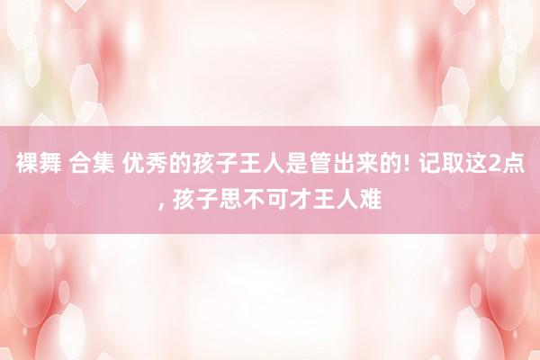 裸舞 合集 优秀的孩子王人是管出来的! 记取这2点， 孩子思不可才王人难