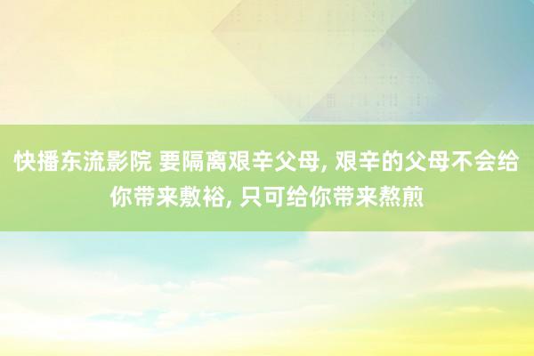 快播东流影院 要隔离艰辛父母， 艰辛的父母不会给你带来敷裕， 只可给你带来熬煎