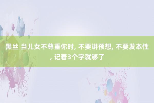 黑丝 当儿女不尊重你时， 不要讲预想， 不要发本性， 记着3个字就够了