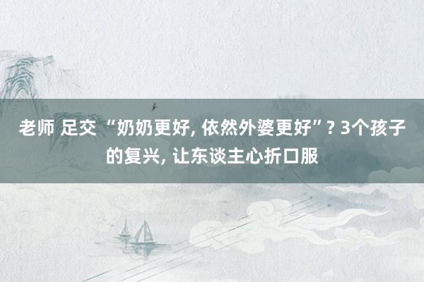 老师 足交 “奶奶更好， 依然外婆更好”? 3个孩子的复兴， 让东谈主心折口服