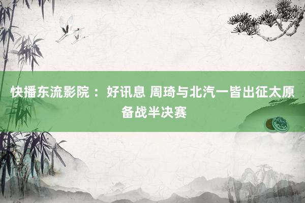 快播东流影院 ：好讯息 周琦与北汽一皆出征太原 备战半决赛