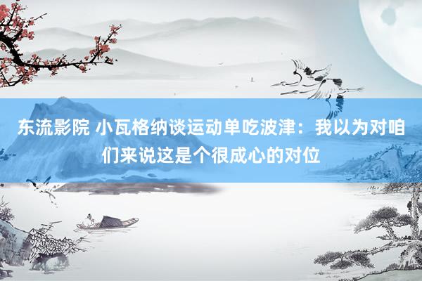 东流影院 小瓦格纳谈运动单吃波津：我以为对咱们来说这是个很成心的对位