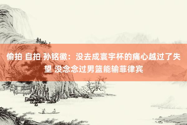 偷拍 自拍 孙铭徽：没去成寰宇杯的痛心越过了失望 没念念过男篮能输菲律宾