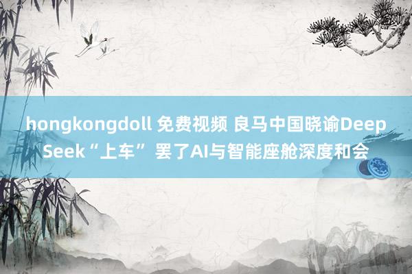 hongkongdoll 免费视频 良马中国晓谕DeepSeek“上车” 罢了AI与智能座舱深度和会