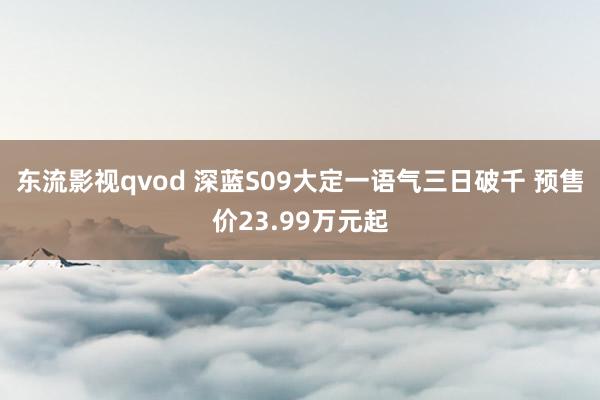 东流影视qvod 深蓝S09大定一语气三日破千 预售价23.99万元起
