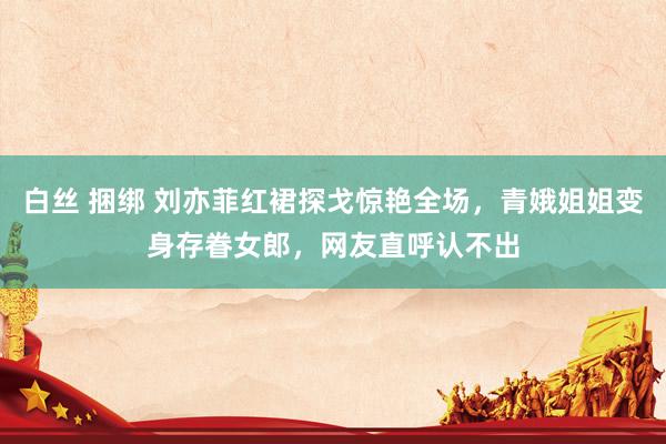 白丝 捆绑 刘亦菲红裙探戈惊艳全场，青娥姐姐变身存眷女郎，网友直呼认不出