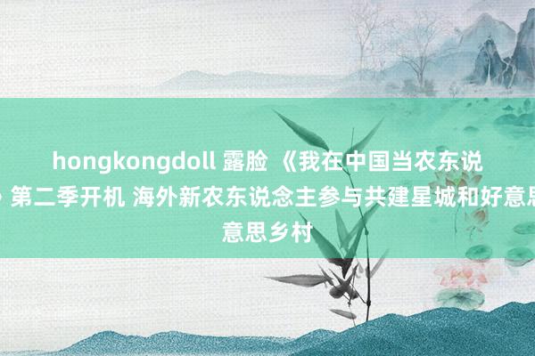 hongkongdoll 露脸 《我在中国当农东说念主》第二季开机 海外新农东说念主参与共建星城和好意思乡村