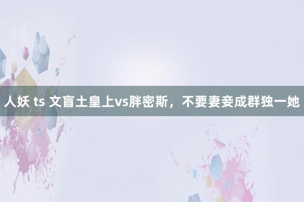 人妖 ts 文盲土皇上vs胖密斯，不要妻妾成群独一她