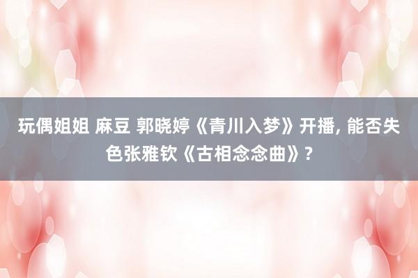 玩偶姐姐 麻豆 郭晓婷《青川入梦》开播， 能否失色张雅钦《古相念念曲》?