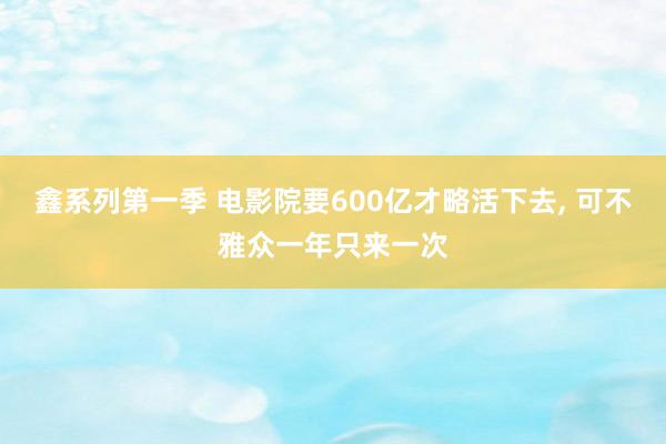 鑫系列第一季 电影院要600亿才略活下去， 可不雅众一年只来一次