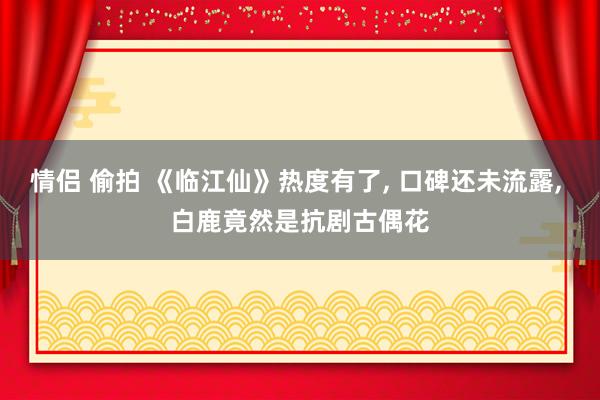 情侣 偷拍 《临江仙》热度有了， 口碑还未流露， 白鹿竟然是抗剧古偶花