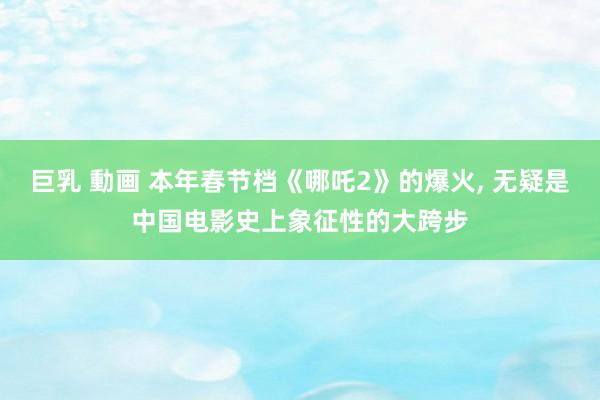 巨乳 動画 本年春节档《哪吒2》的爆火， 无疑是中国电影史上象征性的大跨步